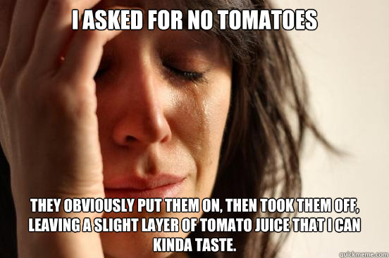 I asked for no tomatoes  they obviously put them on, then took them off, leaving a slight layer of tomato juice that I can kinda taste.  First World Problems
