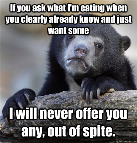 If you ask what I'm eating when you clearly already know and just want some I will never offer you any, out of spite.  Confession Bear