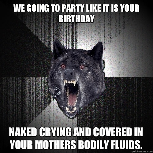 We going to party like it is your birthday  NAKED CRYING AND COVERED IN YOUR MOTHERS BODILY FLUIDS.  Insanity Wolf