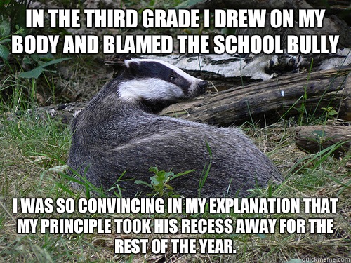 In the third grade I drew on my body and blamed the school bully I was so convincing in my explanation that my principle took his recess away for the rest of the year.  Bastard Badger