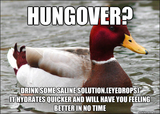 Hungover?
 Drink some saline solution.(eyedrops)  
It hydrates quicker and will have you feeling better in no time    Malicious Advice Mallard