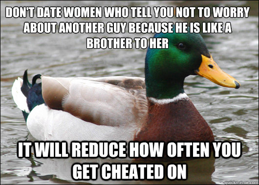 Don't date women who tell you not to worry about another guy because he is like a brother to her It will reduce how often you get cheated on  Actual Advice Mallard