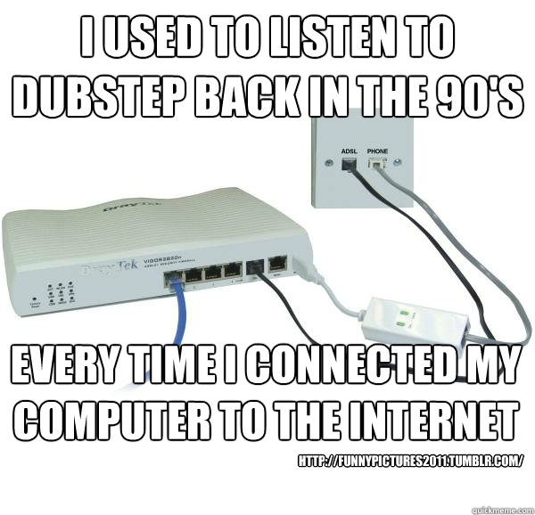 i used to listen to dubstep back in the 90's every time i connected my computer to the internet  http://funnypictures2011.tumblr.com/  
