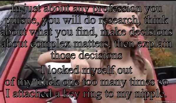 Appendix a - IN JUST ABOUT ANY PROFESSION YOU PURSUE, YOU WILL DO RESEARCH, THINK ABOUT WHAT YOU FIND, MAKE DECISIONS ABOUT COMPLEX MATTERS, THEN EXPLAIN THOSE DECISIONS I LOCKED MYSELF OUT OF MY TRUCK ONE TOO MANY TIMES SO I ATTACHED A KEY RING TO MY NIPPLE. Almost Politically Correct Redneck