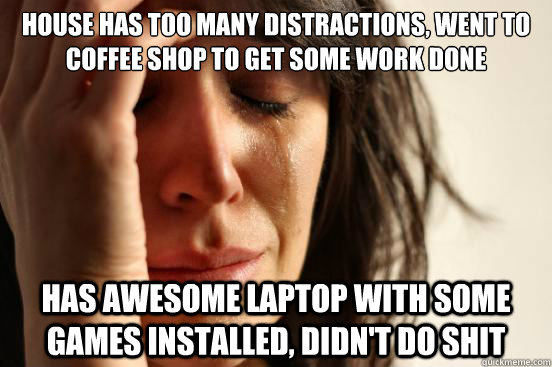 House has too many distractions, went to coffee shop to get some work done has awesome laptop with some games installed, didn't do shit  First World Problems