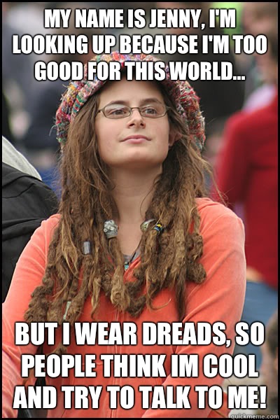 My name is Jenny, I'm looking up because I'm too good for this world... But I wear dreads, so people think im cool and try to talk to me!  College Liberal