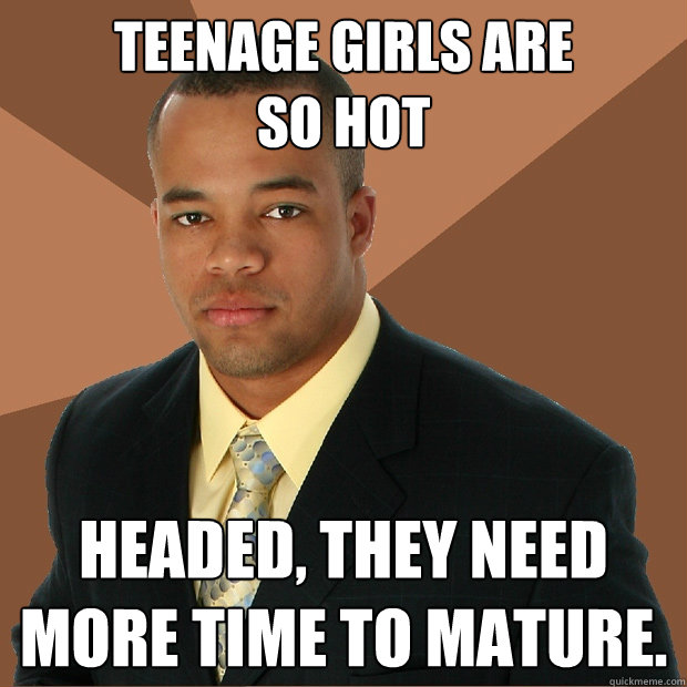 Teenage girls are 
so hot headed, they need more time to mature.  Successful Black Man