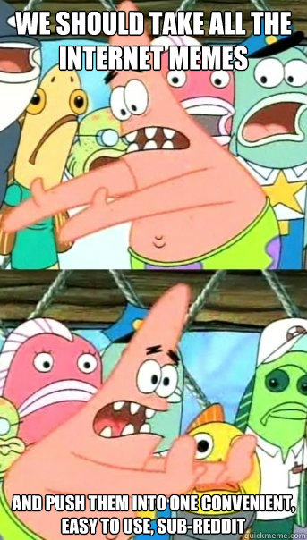 We should take all the internet memes And push them into one convenient, easy to use, sub-reddit  Push it somewhere else Patrick