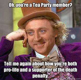 Oh, you're a Tea Party member? Tell me again about how you're both pro-life and a supporter of the death penalty.  Condescending Wonka