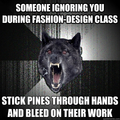 someone ignoring you during fashion-design class stick pines through hands and bleed on their work  Insanity Wolf