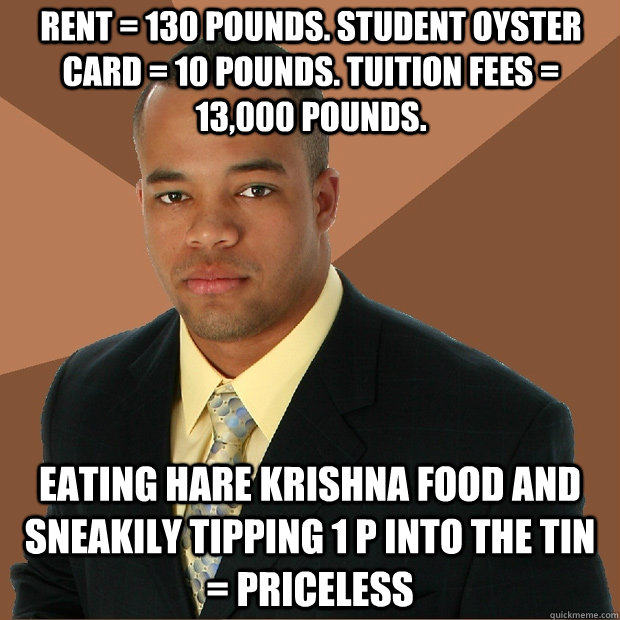 Rent = 130 pounds. Student Oyster card = 10 pounds. Tuition fees = 13,000 pounds. Eating Hare Krishna food and sneakily tipping 1 p into the tin = Priceless - Rent = 130 pounds. Student Oyster card = 10 pounds. Tuition fees = 13,000 pounds. Eating Hare Krishna food and sneakily tipping 1 p into the tin = Priceless  Successful Black Man
