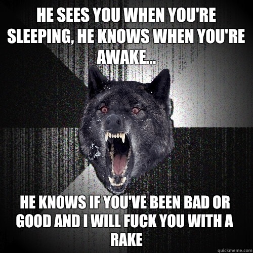 He sees you when you're sleeping, he knows when you're awake... He knows if you've been bad or good and I WILL FUCK YOU WITH A RAKE  Insanity Wolf