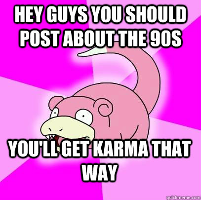 Hey guys you should post about the 90s You'll get karma that way   Slowpoke