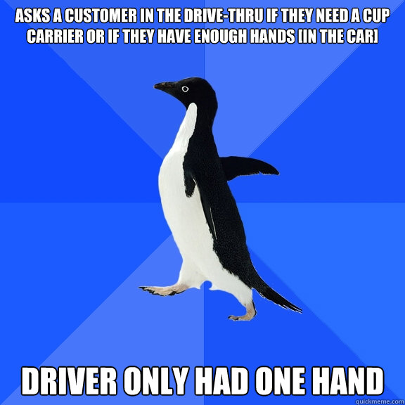 Asks a customer in the drive-thru if they need a cup carrier or if they have enough hands [in the car] Driver only had one hand - Asks a customer in the drive-thru if they need a cup carrier or if they have enough hands [in the car] Driver only had one hand  Socially Awkward Penguin