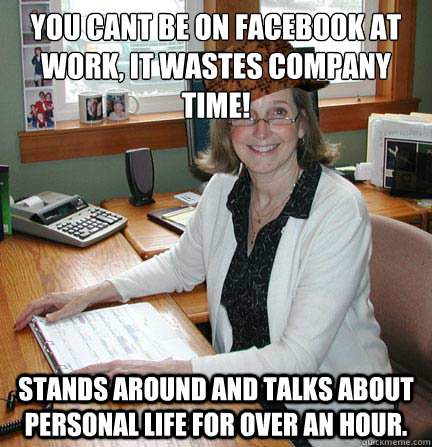 You cant be on Facebook at work, it wastes company time! Stands around and talks about personal life for over an hour.  Scumbag Office Manager