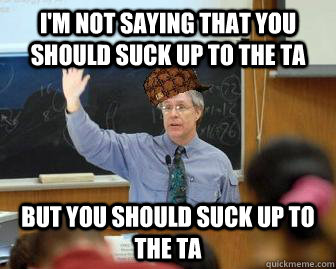 I'm not saying that you should suck up to the TA but you should suck up to the TA  Scumbag Professor