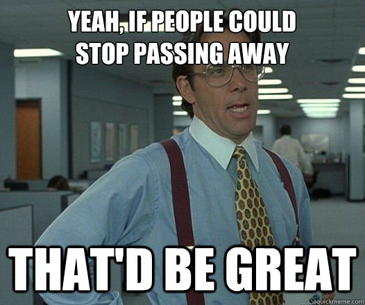 Yeah, if people could 
stop passing away That'd be great  Lumbergh