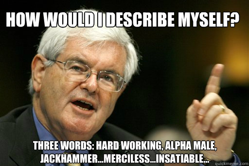 How would I describe myself? Three words: hard working, alpha male, jackhammer…merciless…insatiable…
  Thoughtful Newt