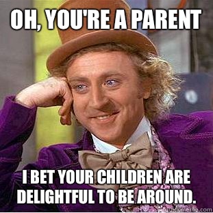 Oh, you're a parent I bet your children are
delightful to be around.   Condescending Wonka