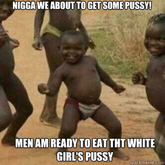 nigga we about to get some pussy!  men am ready to eat tht white girl's pussy  Its friday niggas
