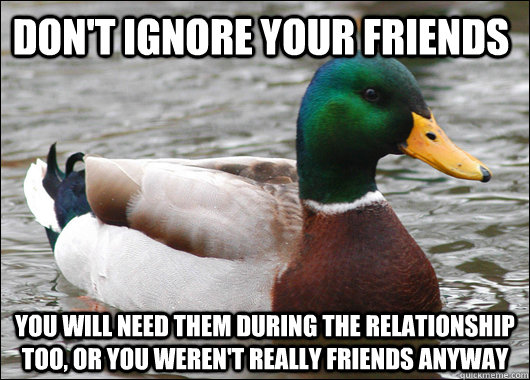 Don't ignore your friends You will need them during the relationship too, or you weren't really friends anyway - Don't ignore your friends You will need them during the relationship too, or you weren't really friends anyway  Actual Advice Mallard