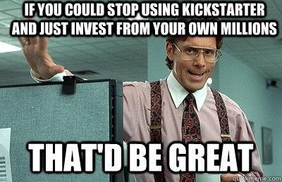 If you could stop using kickstarter and just invest from your own millions that'd be great  Office Space