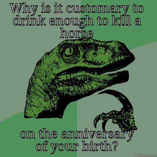 WHY IS IT CUSTOMARY TO DRINK ENOUGH TO KILL A HORSE ON THE ANNIVERSARY OF YOUR BIRTH? Philosoraptor