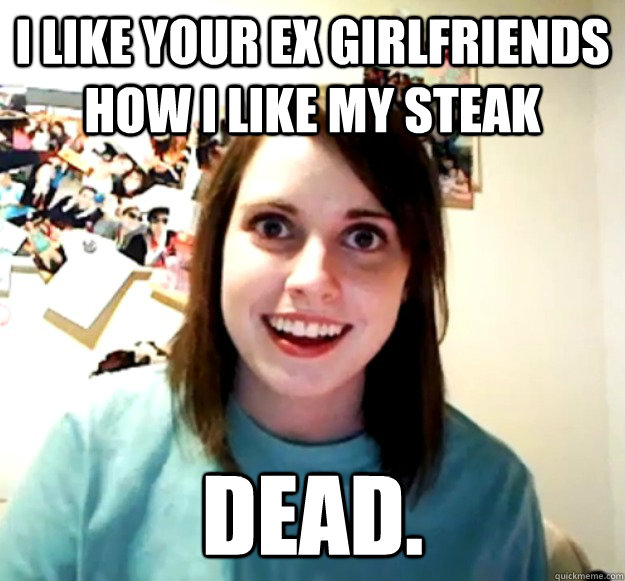 I like your ex girlfriends how I like my steak dead.  Overly Attached Girlfriend