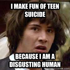I make fun of teen suicide Because i am a disgusting human  