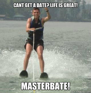 cant get a date? Life is great! MASTERBATE!  