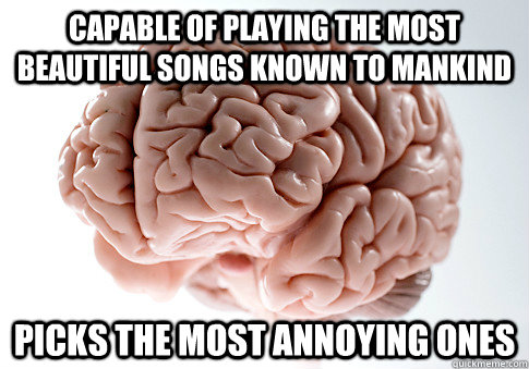 capable of playing the most beautiful songs known to mankind picks the most annoying ones  Scumbag Brain