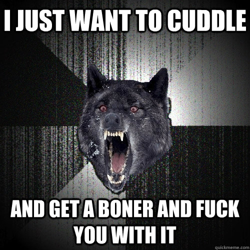 I just want to cuddle And get a boner and fuck you with it - I just want to cuddle And get a boner and fuck you with it  Insanity Wolf