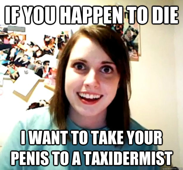 If you happen to die I want to take your penis to a taxidermist  OverlyAttachedGirlfriend