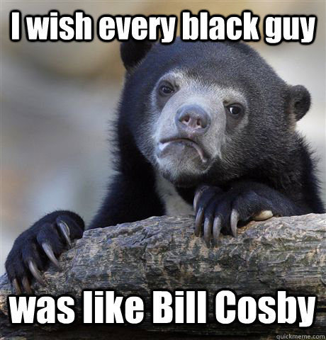 I wish every black guy was like Bill Cosby - I wish every black guy was like Bill Cosby  Confession Bear