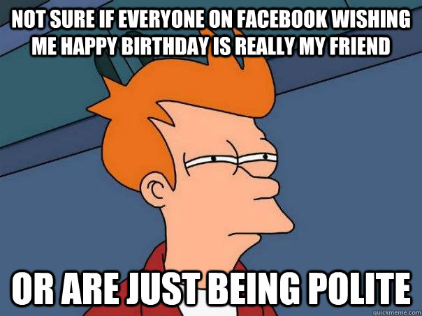 Not sure if everyone on facebook wishing me happy birthday is really my friend Or are just being polite  Futurama Fry