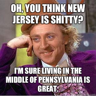 Oh, you think New Jersey is shitty? I'm sure living in the middle of Pennsylvania is great.  Condescending Wonka