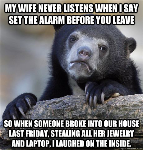 My wife never listens when I say set the alarm before you leave So when someone broke into our house last Friday, stealing all her jewelry and laptop, I laughed on the inside.  - My wife never listens when I say set the alarm before you leave So when someone broke into our house last Friday, stealing all her jewelry and laptop, I laughed on the inside.   Confession Bear