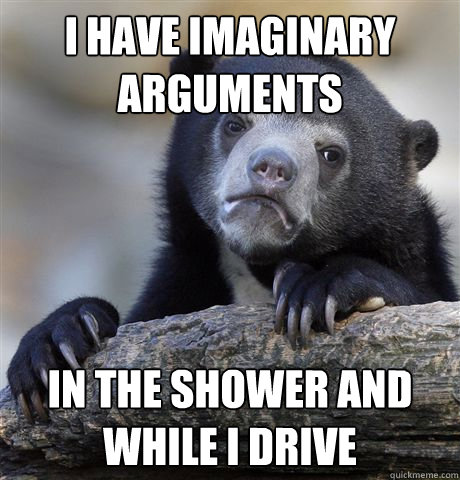 I have imaginary arguments In the shower and while I drive  Confession Bear