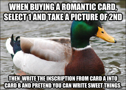 When buying a romantic card, select 1 and take a picture of 2nd Then  write the inscription from card a into card b and pretend you can write sweet things.   Actual Advice Mallard