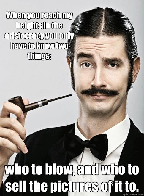 When you reach my heights in the aristocracy you only have to know two things: who to blow, and who to sell the pictures of it to. - When you reach my heights in the aristocracy you only have to know two things: who to blow, and who to sell the pictures of it to.  Le Snob