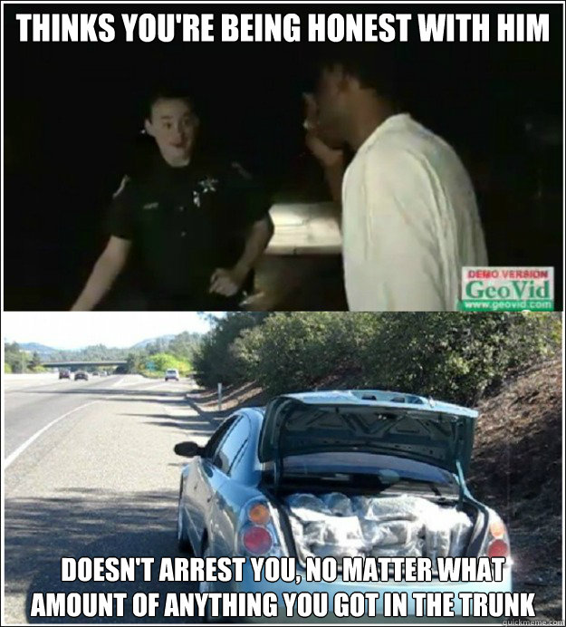 thinks you're being honest with him doesn't arrest you, no matter what amount of anything you got in the trunk  Good Guy Cop