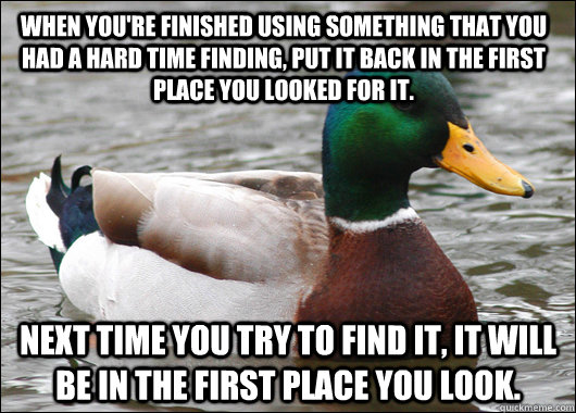 When you're finished using something that you had a hard time finding, put it back in the first place you looked for it. Next time you try to find it, it will be in the first place you look.  Actual Advice Mallard