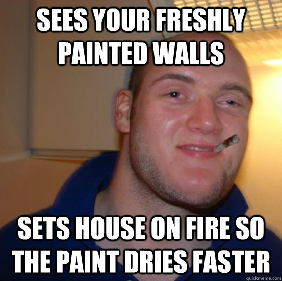 sees your freshly painted walls sets house on fire so the paint dries faster  Good 10 Guy Greg