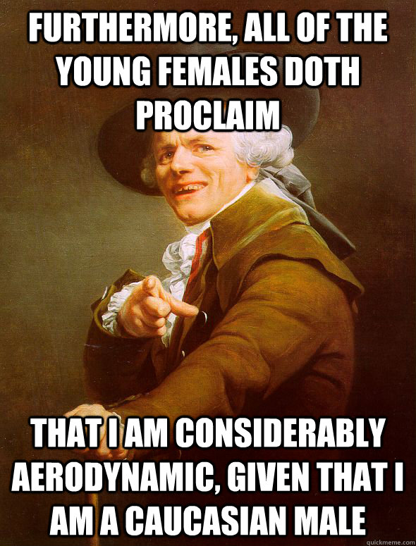 Furthermore, all of the young females doth proclaim that i am considerably aerodynamic, given that I am a caucasian male  Joseph Ducreux