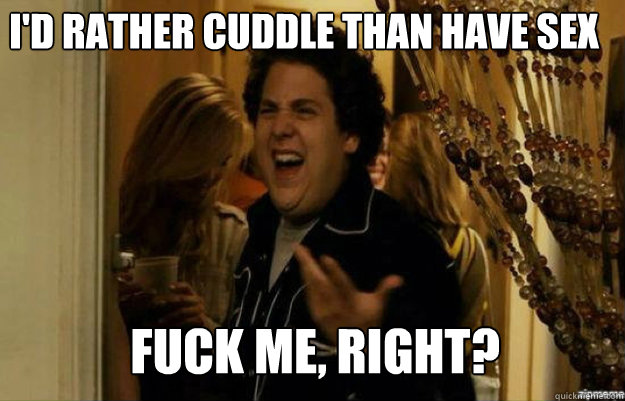 i'd rather cuddle than have sex FUCK ME, RIGHT?  fuck me right