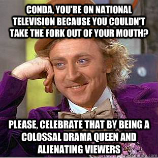 Conda, you're on national television because you couldn't take the fork out of your mouth? Please, celebrate that by being a colossal drama queen and alienating viewers  Condescending Wonka