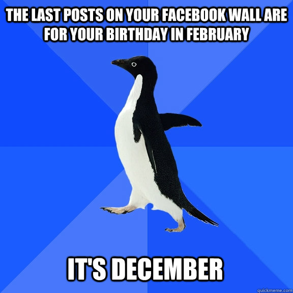 The last posts on your facebook wall are for your birthday in February It's DEcember  Socially Awkward Penguin