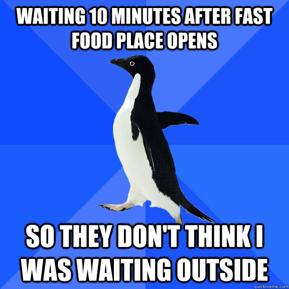 waiting 10 minutes after fast food place opens so they don't think i was waiting outside  Socially Awkward Penguin