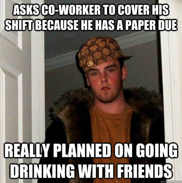 asks co-worker to cover his shift because he has a paper due really planned on going drinking with friends  Scumbag Steve