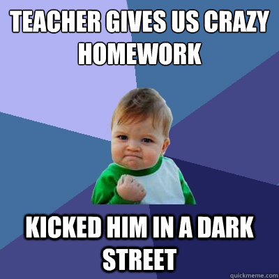 Teacher gives us crazy homework Kicked him in a dark street  Success Kid